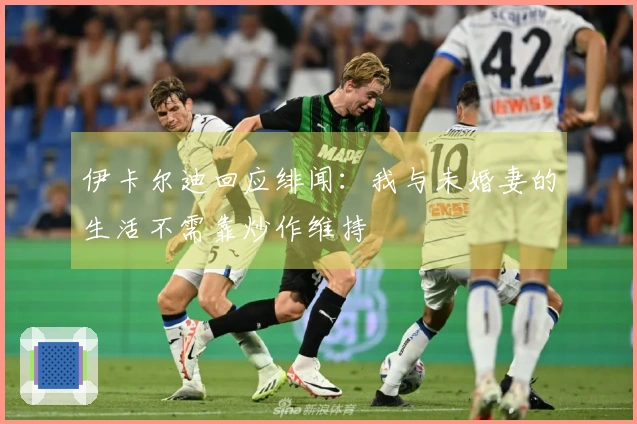 伊卡尔迪回应绯闻：我与未婚妻的生活不需靠炒作维持