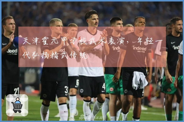 天津霍元甲学校武术表演，年轻一代弘扬精武传统