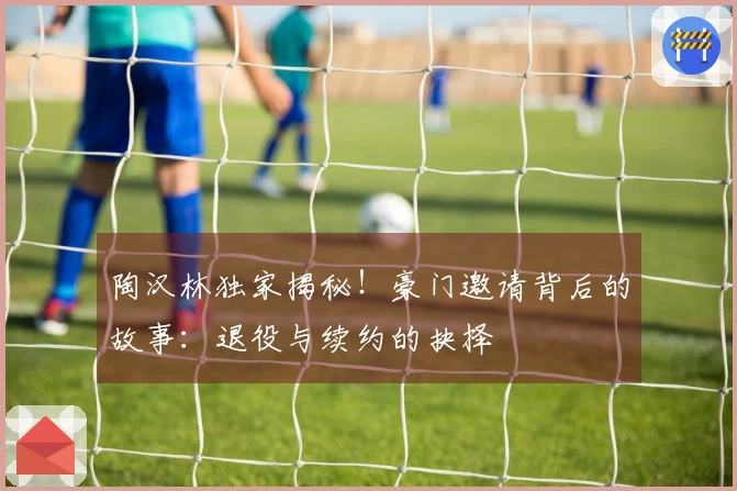 陶汉林独家揭秘！豪门邀请背后的故事：退役与续约的抉择
