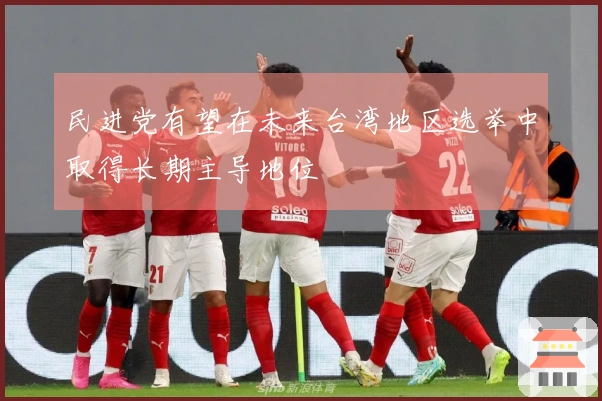 民进党有望在未来台湾地区选举中取得长期主导地位