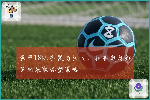 意甲18队齐聚马拉戈，拉齐奥与维罗纳采取观望策略