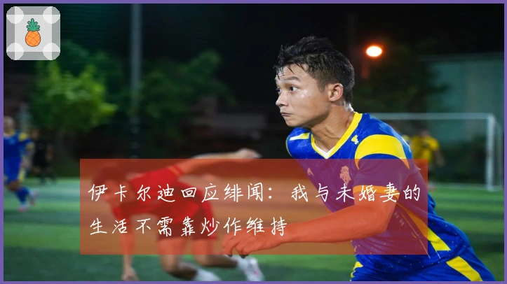 伊卡尔迪回应绯闻：我与未婚妻的生活不需靠炒作维持