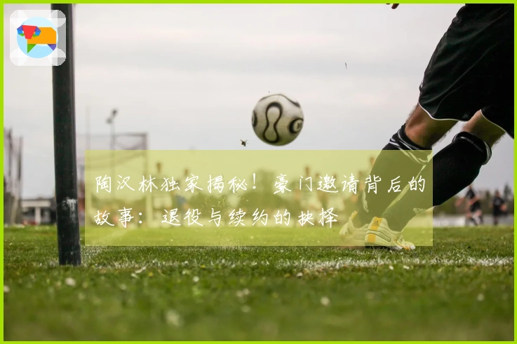 陶汉林独家揭秘！豪门邀请背后的故事：退役与续约的抉择