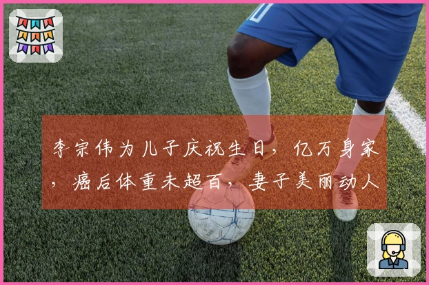李宗伟为儿子庆祝生日，亿万身家，癌后体重未超百，妻子美丽动人