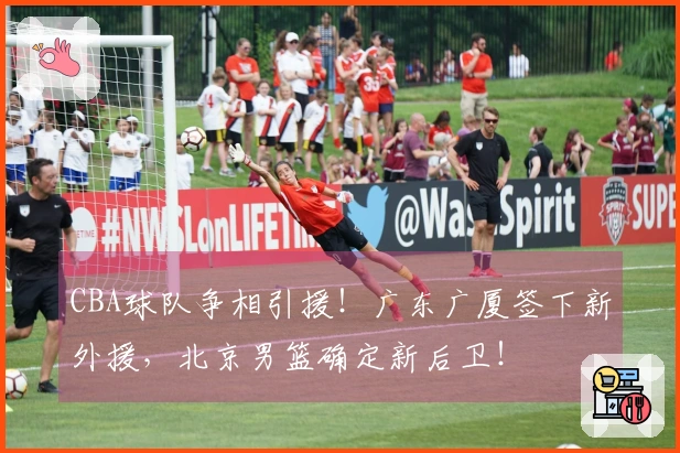 CBA球队争相引援！广东广厦签下新外援，北京男篮确定新后卫！