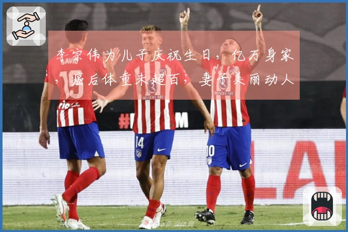 李宗伟为儿子庆祝生日，亿万身家，癌后体重未超百，妻子美丽动人