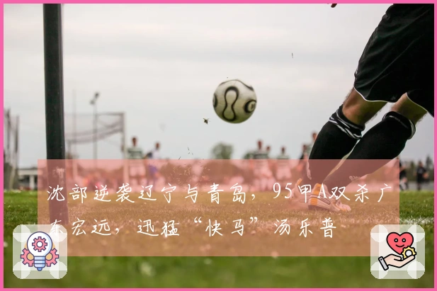 沈部逆袭辽宁与青岛，95甲A双杀广东宏远，迅猛“快马”汤乐普
