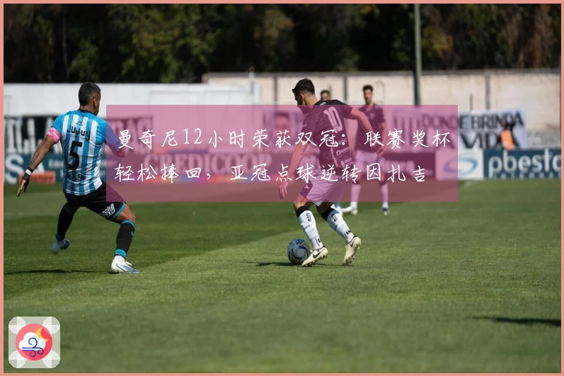曼奇尼12小时荣获双冠：联赛奖杯轻松捧回，亚冠点球逆转因扎吉