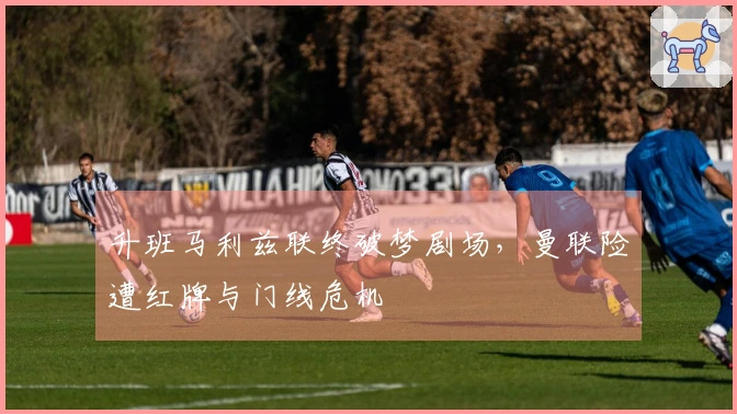升班马利兹联终破梦剧场，曼联险遭红牌与门线危机