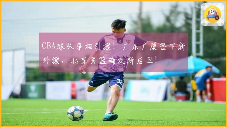 CBA球队争相引援！广东广厦签下新外援，北京男篮确定新后卫！