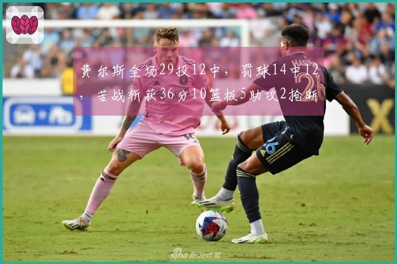 费尔斯全场29投12中，罚球14中12，苦战斩获36分10篮板5助攻2抢断2盖帽