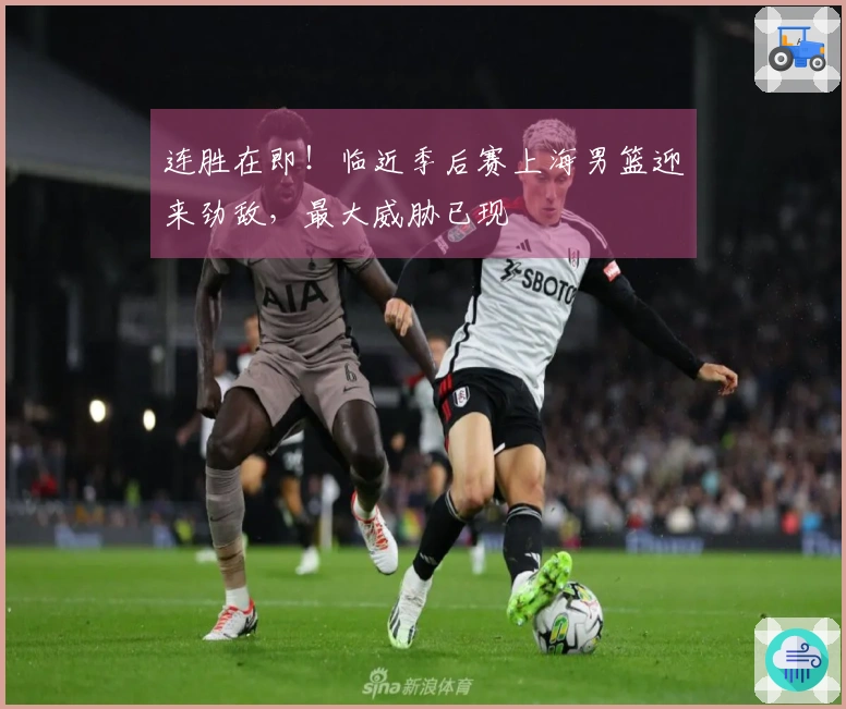 连胜在即！临近季后赛上海男篮迎来劲敌，最大威胁已现