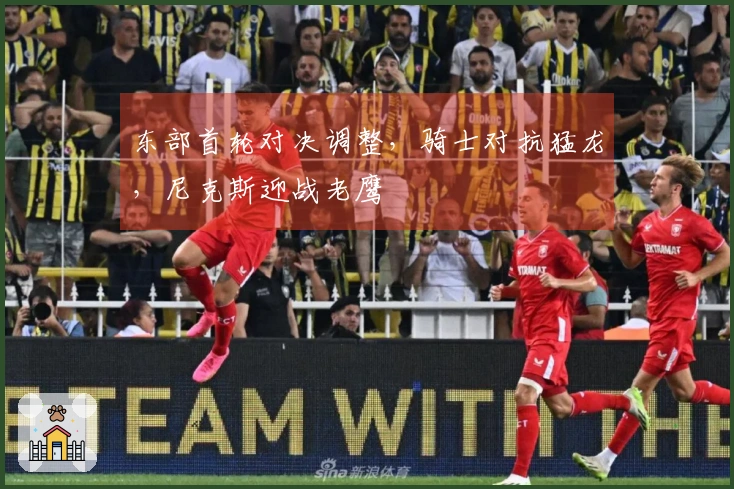 东部首轮对决调整，骑士对抗猛龙，尼克斯迎战老鹰