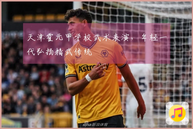 天津霍元甲学校武术表演，年轻一代弘扬精武传统