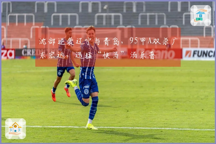 沈部逆袭辽宁与青岛，95甲A双杀广东宏远，迅猛“快马”汤乐普