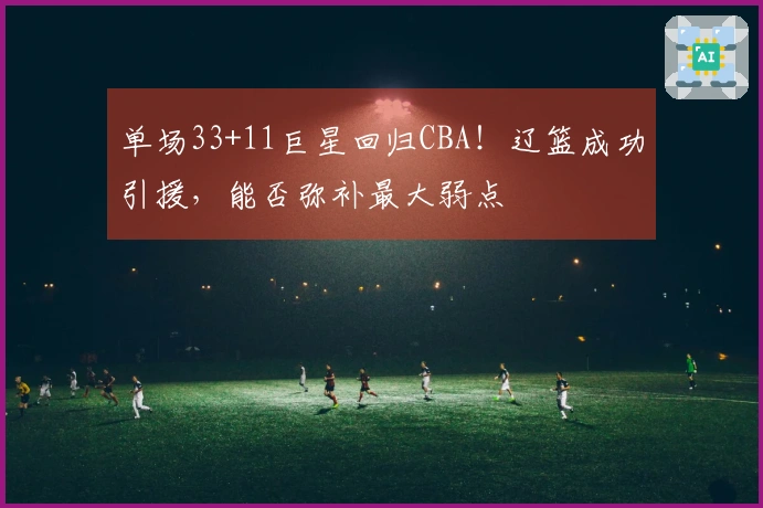 单场33+11巨星回归CBA！辽篮成功引援，能否弥补最大弱点