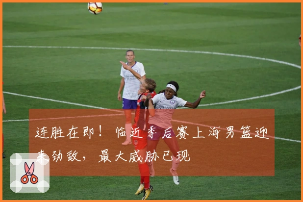 连胜在即！临近季后赛上海男篮迎来劲敌，最大威胁已现