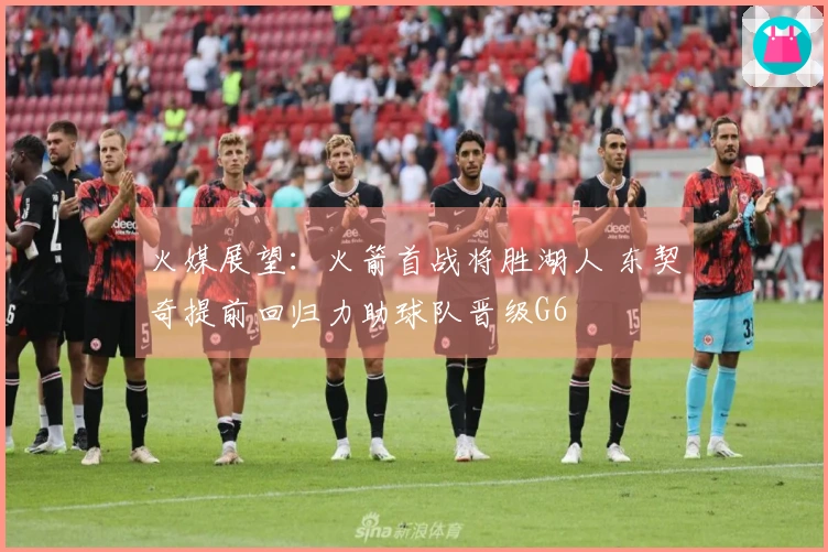 火媒展望：火箭首战将胜湖人 东契奇提前回归力助球队晋级G6