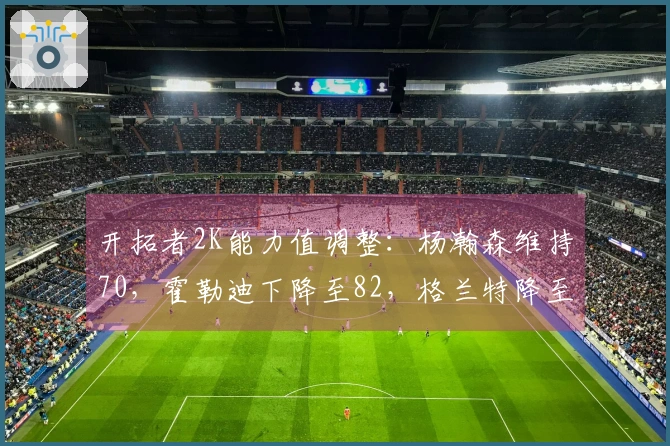 开拓者2K能力值调整：杨瀚森维持70，霍勒迪下降至82，格兰特降至82